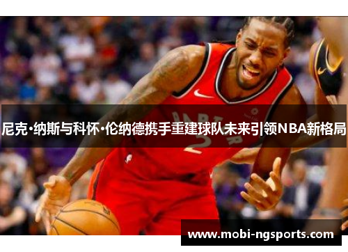 尼克·纳斯与科怀·伦纳德携手重建球队未来引领NBA新格局
