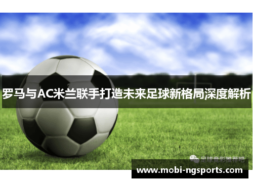 罗马与AC米兰联手打造未来足球新格局深度解析